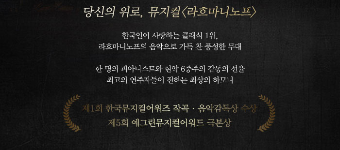 당신의 위로 뮤지컬 라흐마니노프 한국인이 사랑하는 클래식 1위 라흐마니노프의 음악으로 가득찬 풍성한 무대 한명의 피아니스트와 현악 6중주의 감동의 선율 최고의 연주자들이 전하는 최상의 하모니 제 1회 한국뮤지컬어워즈 작곡 음악감독상 수상 제5회 예그린뮤지컬어워드 극본상