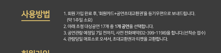 사용방법 :1. 회원 가입 완료 후, ‘회원카드+공연초대교환권’을 등기우편으로 보내드립니다.     (약 1주일 소요)2. 아래 초청 대상공연 17개 중 1개 공연을 선택합니다. 3. 공연관람 예정일 7일 전까지, 사전 전화예약(02-399-1198)을 합니다.(선착순 접수) 4. 관람당일 매표소로 오셔서, 본 초대교환권과 티켓을 교환합니다. 