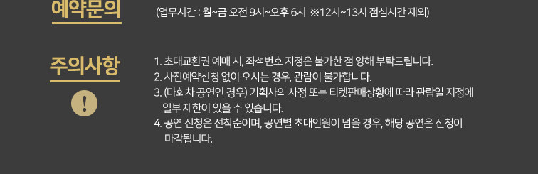 예약문의 업무시간 월~금 오전 9시 ~오후 6시 * 12시~ 13시 점심시간 제외 주의사항 1. 초대교환권 예매 시, 좌석번호 지정은 불가한 점 양해 부탁드립니다.2. 사전예약신청 없이 오시는 경우, 관람이 불가합니다.3. (다회차 공연인 경우) 기획사의 사정 또는 티켓판매상황에 따라 관람일 지정에     일부 제한이 있을 수 있습니다. 4. 공연 신청은 선착순이며, 공연별 초대인원이 넘을 경우, 해당 공연은 신청이      마감됩니다. 