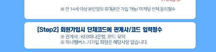 ※ 만 14세 이상 본인명의 휴대폰만 가입 가능/ 마케팅 전체 동의필수 [Step2] 회원가입시 단체코드에 관계사/코드 입력필수  ※ 관계사 : KEB하나은행, 코드: 묘약 ※ 하나멤버스 기가입 회원은 해당사항 없습니다. 