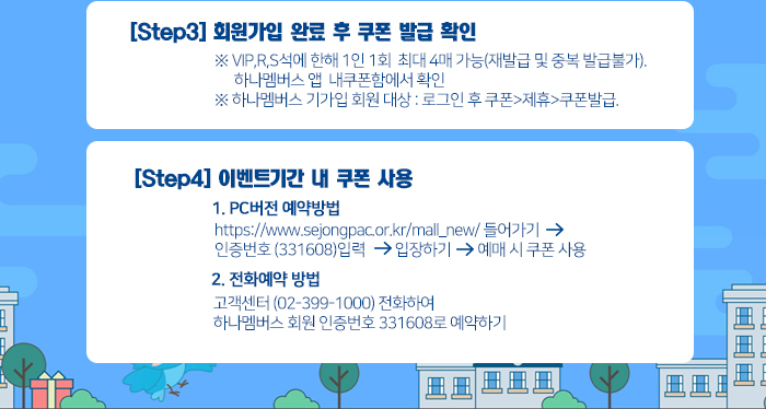 [Step3] 회원가입 완료 후 쿠폰 발급 확인  ※ VIP,R,S석에 한해 1인 1회  최대 4매 가능(재발급 및 중복 발급불가). 하나멤버스 앱  내쿠폰함에서 확인 ※ 하나멤버스 기가입 회원 대상 : 로그인 후 쿠폰>제휴>쿠폰발급. [Step4] 이벤트기간 내 쿠폰 사용 1. PC버전 예약방법 https://www.sejongpac.or.kr/mall_new/ 들어가기   인증번호 (331608)입력 >입장하기>예매 시 쿠폰 사용 2. 전화예약 방법 고객센터 (02-399-1000) 전화하여  하나멤버스 회원 인증번호 331608로 예약하기 