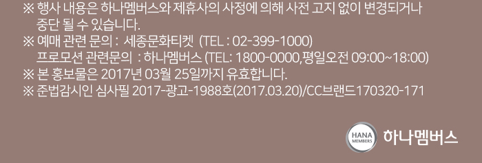 ※ 행사 내용은 하나멤버스와 제휴사의 사정에 의해 사전 고지 없이 변경되거나 중단 될 수 있습니다. ※ 예매 관련 문의 :  세종문화티켓  (TEL : 02-399-1000) 프로모션 관련문의  : 하나멤버스 (TEL: 1800-0000,평일오전 09:00~18:00) ※ 본 홍보물은 2017년 03월 25일까지 유효합니다. ※ 준법감시인 심사필 2017-광고-1988호(2017.03.20)/CC브랜드170320-171 하나멤버스