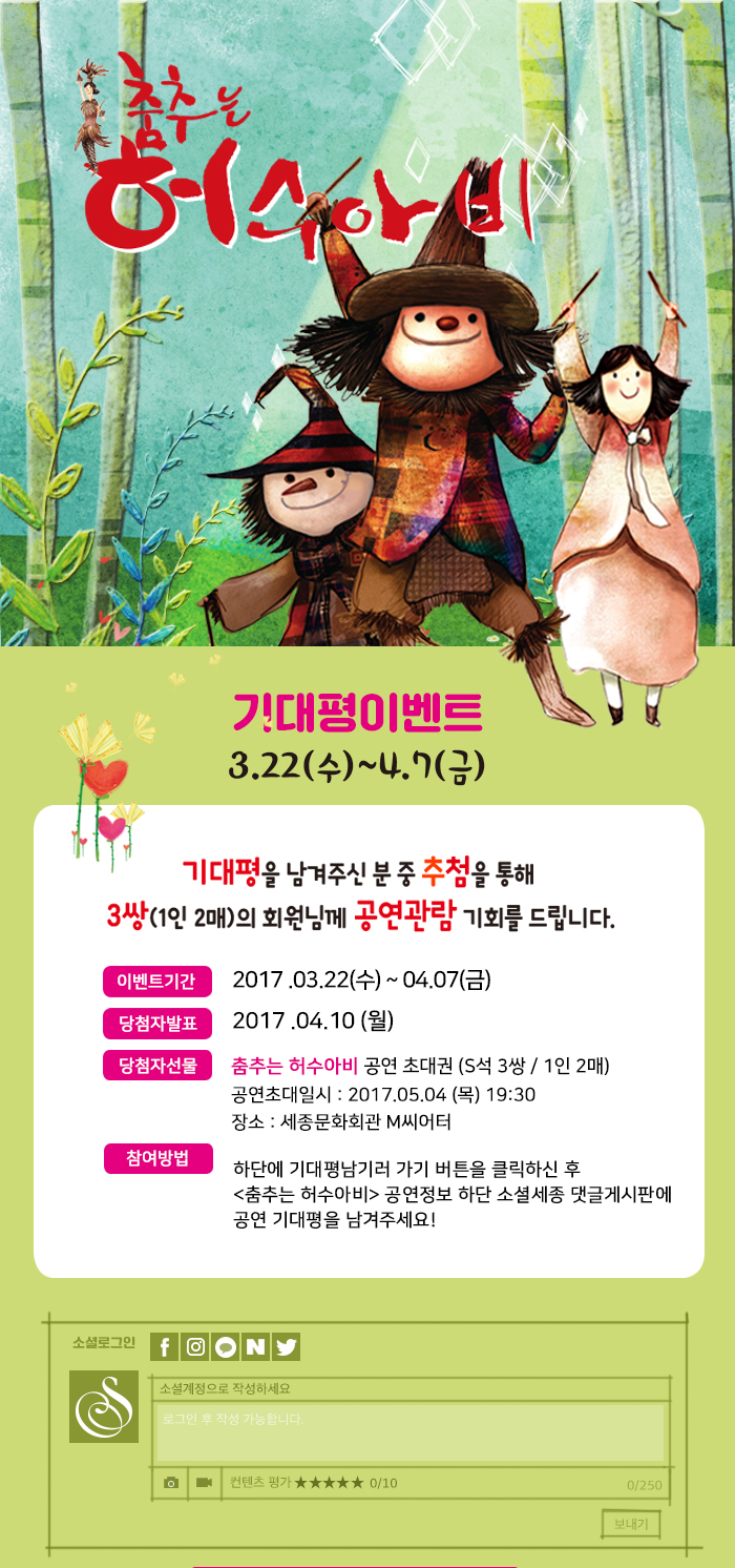 기대평을 남겨주신 분 중 추첨을 통해 3쌍(1인 2매)의 회원님께 공연관람기회를 드립니다. 이벤트 기간 : 2017.03.22.(수) ~ 04.07 (금) 당첨자발표 2017.04.10 (월) 당첨자 선물  춤추는 허수아비 공연 초대권 (S석 3쌍 / 1인 2매) 공연초대일시 : 2017.05.04 (목) 19:30 장소 : 세종문화회관 M씨어터 참여방법 :하단에 기대평남기러 가기 버튼을 클릭하신 후 <춤추는 허수아비> 공연정보 하단 소셜세종 댓글게시판에 공연 기대평을 남겨주세요!