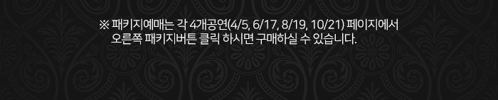 ※ 패키지예매는 각 4개공연(4/5, 6/17, 8/19, 10/21) 페이지에서 오른쪽 패키지버튼 클릭 하시면 구매하실 수 있습니다.
