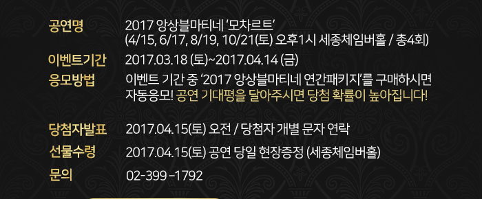  공연명 : 2017 앙상블마티네 ‘모차르트’ (4.15, 6.17, 8.19, 10,21(토) 오후1시 세종체임버홀 / 총4회)  이벤트기간 : 2017.03.18(토)~2017.04.14(금) 응모방법 : 이벤트 기간 중 ‘2017 앙상블마티네 연간패키지’를 구매하시면 자동응모! 공연 기대평을 달아주시면 당첨 확률이 높아집니다! 당첨자발표: 2017.04.15(토) 오전 / 당첨자 개별 문자 연락 선물 수령 : 2017.04.15(토) 공연 당일 현장증정(세종체임버홀) 문의 : 02-399 ? 1792