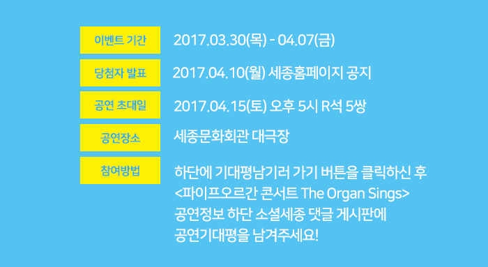 이벤트기간 2017.03.30 목 - 04.07 금 당첨자발표 2017.04.10 월 세종홈페이지 공지 공연초대일 2017.04.15 토 오후 5시 R석 5쌍 공연장소 세종문화회관 대극장 참여방법 하단에 기대평남기러 가기 버튼을 클릭하신 후  <파이프오르간 콘서트 The Organ Sings> 공연정보 하단 소셜세종 댓글 게시판에  공연기대평을 남겨주세요!
