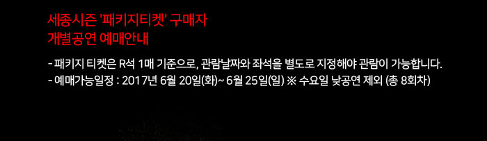 세종시즌 '패키지티켓' 구매자 개별공연 예매안내 - 패키지 티켓은 R석 1매 기준으로, 관람날짜와 좌석을 별도로 지정해야 관람이 가능합니다. - 예매가능일정 : 2017년 6월 20일(화)~ 6월 25일(일) ※ 수요일 낮공연 제외 (총 8회차) 