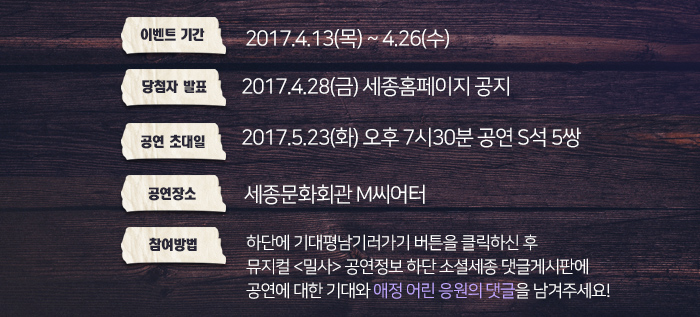 *이벤트기간 : 2017.4.13(목)~4.26(수)) *당첨자발표 : 2017.4.28(금) 세종홈페이지 공지 *공연초대일 : 2017.5.23.(화) 오후 7시30분 공연 S석 5쌍 *공연장소 : 세종문화회관 M씨어터 *참여방법 : 하단에 기대평남기러가기 버튼을 클릭하신 후 뮤지컬 <밀사> 공연정보 하단 소셜세종 댓글게시판에 공연에 대한 기대와 애정어린 응원의 댓글을 남겨주세요!