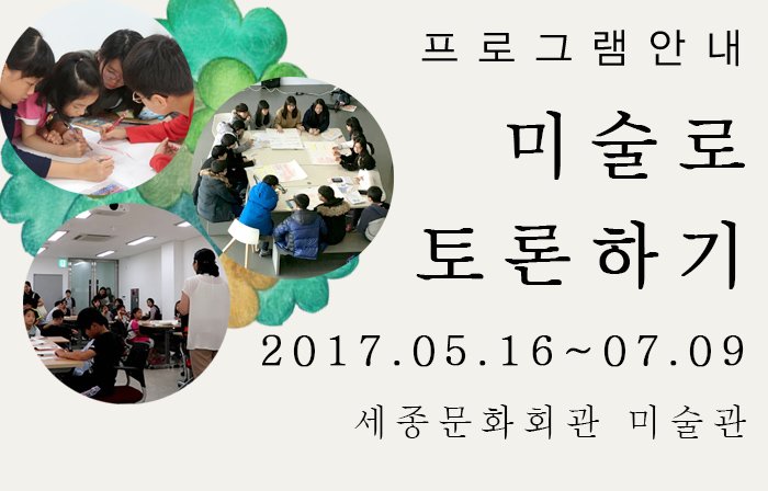 프로그램 안내 미술로 토론하기 2017.05.16-07.09 세종문화회관 미술관 주말프로그램 일시 토요일 오전 11:00~12:30 오후 14:00~15:30 대상 초·중·고등학생 및 성인(학부모)참여가능 *8인 미만시 수업이 폐강되며 최대 20인 미만입니다. 참가비 어린이·청소년 12,000원 성인 15,000원(만 19세 이상) *입장료 포함 교육내용 개별전시감상(10분)+토론 및 발표(90분)+도슨트(30분) 10분전	미술관 1관 안네데스크 티켓팅 10분 개별 전시 감상 90분 교육실 이동 토론 및 결과 활동 30분 도슨트 전시해설 및 마무리