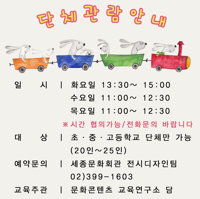 단체관람 안내 일    시   화요일 13:30~ 15:00 수요일 11:00~ 12:30 목요일 11:00~ 12:30 ※시간 협의가능/전화문의 바랍니다 대    상  초·중·고등학교 단체만 가능 (20인~25인) 예약문의  세종문화회관 전시디자인팀 02)399-1603