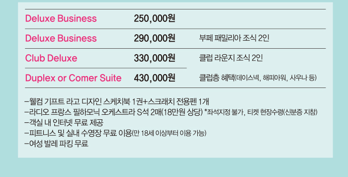 Deluxe Business 250,000원 Deluxe Business 290,000원 부페 패밀리아 조식 2인 Club Deluxe 330,000원 클럽라운지 조식 2인 Duplex oe Comer Suit 430,000원 클럽층 혜택 데이스멕, 해피아워 사우나등 웹컴 기프트라고 디자인 스케치북 1권+스크래치 전용펜 1개 라디오프랑스 필하모닉 오케스트라 S석 2매(18만원 상당) 객실내 인터켓 무료 제공 피트니스 및 실내수영장 무료 이용 여성발레파킹 무료