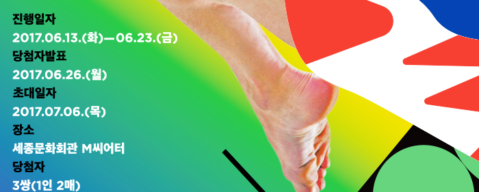 진행일자 2017.6.13 화 - 6월 23 금 당첨자 발표 2017.6.26 월 초대일자 2017.7.6 목 장소 세종문화회관 M씨어터 당첨자 3쌍(1인 2매)