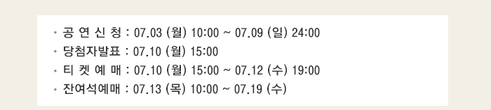공 연 신 청 : 07.03 (월) 10:00 ~ 07.09 (일) 24:00 당첨자발표 : 07.10 (월) 15:00 티 켓 예 매 : 07.10 (월) 15:00 ~ 07.12 (수) 19:00 잔여석예매 : 07.13 (목) 10:00 ~ 07.19 (수)