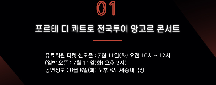 1. 포르테 디 콰트로 전국투어 앙코르 콘서트  ?유료회원 티켓 선오픈 : 7월 11일(화) 오전 10시 ~ 12시   (일반 오픈 : 7월 11일(화) 오후 2시) ?공연정보 : 8월 8일(화) 오후 8시 세종대극장 