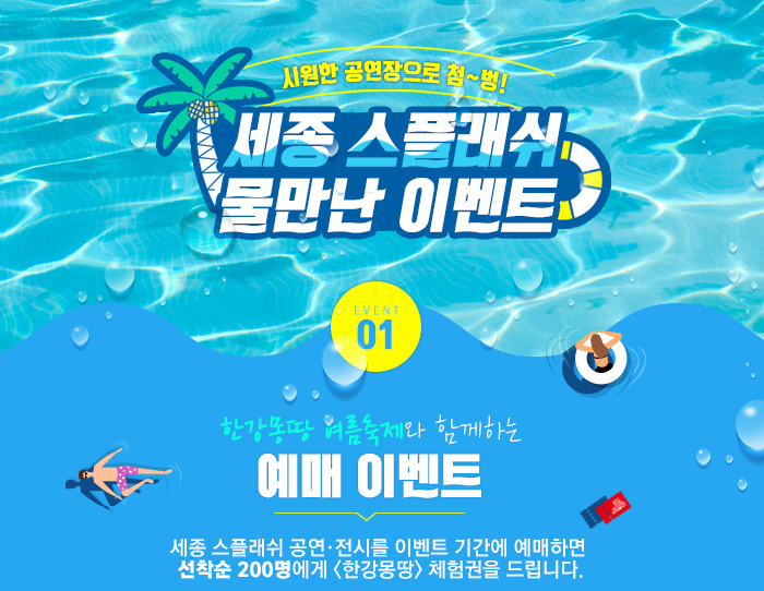 시원한 공연장으로 첨~벙! 세종스플래쉬 물만난 이벤트 EVENT01 한강몽땅 여름축제와 함께하는 예매이벤트 세종 스플래쉬 공연·전시를 이벤트 기간에 예매하면  선착순 200명에게 <한강몽땅> 체험권을 드립니다.