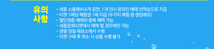 - 세종 스플래쉬 6개 공연, 1개 전시 온라인 예매 선착순으로 지급 - 티켓 1매당 체험권 1매 지급 (두가지 체험 중 랜덤배포) - 할인권종 예매와 중복 혜택 가능 - 세종문화티켓에서 예매 할 경우에만 가능 - 관람 당일 매표소에서 수령 - 티켓 구매 후 취소 시 상품 수령 불가