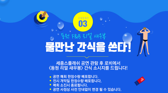 EVENT 03 동원 F&B리얼 새우봉 물만난 간식을 쏜다! 세종스플래쉬 세종스플래쉬 공연 관람 후 로비에서 <동원 리얼 새우봉> 간식 소시지를 드립니다! 공연 매회 한정수량 배포합니다. 전시 개막일 한정수량 배포합니다. 매회 소진시 종료됩니다. 공연 사정상 사전 안내없이 변경 될 수 있습니다. 