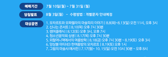 예매기간 7월 10일 월~ 7월 31일 월 당첨발표 8월 3일(월)   -  수령방법 : 개별문자 안내예정 대상공연 1. 모차르트와 모짜렐라의 마술피리 이야기 | 8.8(화)~8.13(일) 오전 11시, 오후 3시  2. 신나는 콘서트 | 8.10(목) 오후 7시 30분 3. 썸머클래식 | 8.12(토) 오후 3시, 오후 7시 4. 청소년음악회 상생 | 8.17(목) 오후 7시 30분 5. 외할머니댁에서의 여름방학 | 8.18(금)~8.19(토) 6. 앙상블 마티네3 한여름밤의 모차르트 | 8.19(토) 오후 1시 7. 그림의 마술사:에셔전 | 7.17(월) - 10.15(일)오전 10시 30분 ~ 오후 8시 