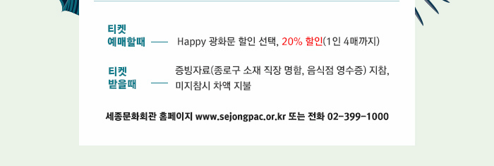 티켓  예매할때 Happy 광화문 할인 선택, 1인 4매 20%할인 티켓 받을때  증빙자료(종로구 소재 직장 명함, 음식점 영수증) 지참,  미지참시 차액 지불  세종문화회관 홈페이지 www.sejongpac.or.kr 또는 전화 02-399-1000 