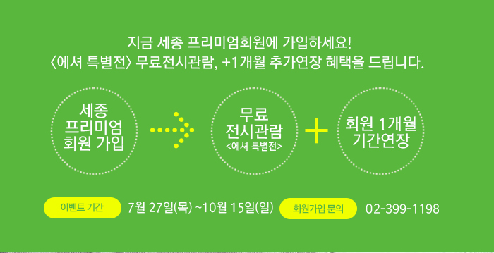 지금 세종 프리미엄회원에 가입하세요! <에셔 특별전> 무료전시관람, +1개월 추가연장 혜택을 드립니다.   ESCHER 그림의 마술사 에셔특별전 2017.07.17 MON - 10.15 Sun 세종 프리미엄 회원 가입 -> 무료 전시관람<에셔특별전> 호원 1개월 기간연장 이벤트기간 7월 27일(목) ~10월 15일(일) 회원가입 문의 02-399-1198  