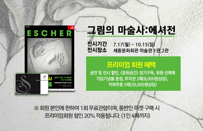 그림의 마술사:에셔전 전시기간 7.17(월) - 10.15(일) 전시장소 세종문화회관 미술관 1관 2관 프리미엄 회원 혜택  공연 및 전시 할인, <문화공간> 정기구독, 회원 선예매 가입기념품 증정, 주차권 2매(8,000원상당),  커피쿠폰 5매(20,000원상당) ※ 회원 본인에 한하여 1회 무료관람이며, 동반인 티켓 구매 시  프리미엄회원 할인 20% 적용됩니다. (1인 4매까지)