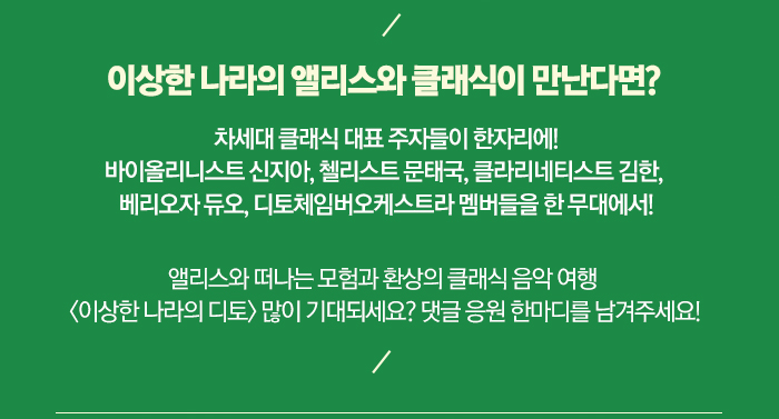 이상한 나라의 앨리스와 클래식이 만난다면?  차세대 클래식 대표 주자들이 한자리에! 바이올리니스트 신지아, 첼리스트 문태국, 클라리네티스트 김한, 베리오자 듀오, 디토체임버오케스트라 멤버들을 한 무대에서!  앨리스와 떠나는 모험과 환상의 클래식 음악 여행  <이상한 나라의 디토> 많이 기대되세요? 댓글 응원 한마디를 남겨주세요!