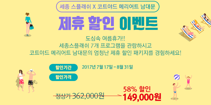 세종 스플래쉬 X 코트야드 메리어트 남대문 제휴 할인 이벤트 도심속 여름휴가!! 세종스플래쉬 7개 프로그램을 관람하시고 코트야드 메리어트 남대문의 엄청난 제휴 할인 패키지를 경험하세요! 할인가격 2017년 7월 17일 - 8월 31일  할인가격 정상가 362,000원 -> 58%할인 149,000원