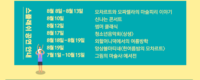 세종 스플래쉬 공연안내 8월  8일 - 8월 13일 모차르트와 모짜렐라의 마술피리 이야기 8월 10일 신나는 콘서트 8월 12일 썸머 클래식 8월 17일  청소년음악회<상생> 8월 18일 - 8월 19일 외할머니댁에서의 여름방학  8월 19일 앙상블마티네<한여름밤의 모차르트> 7월 1일 - 10월 15일 그림의 마술사:에셔전 