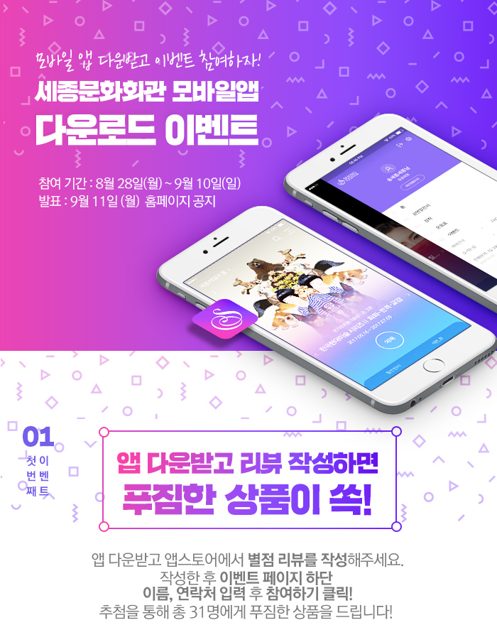 모바일앱 다운받고 이벤트 참여하자! 세종문화회관 모바일앱 다운로드 이벤트 참여기간 8월 28일 월 9월 10일 일 발표 9월 11일 월 홈페이지 공지 01 첫번째 이벤트 앱 다운받고 리뷰작성하면 푸짐한 상품이 쏙! 앱 다운받고 앱스토어에서 별점 리뷰를 작성해주세요. 작성한 후 이벤트 페이지 하단 이름, 연락처 입력 후 참여하기 클릭! 추첨을 통해 총 31명에게 푸짐한 상품을 드립니다! 