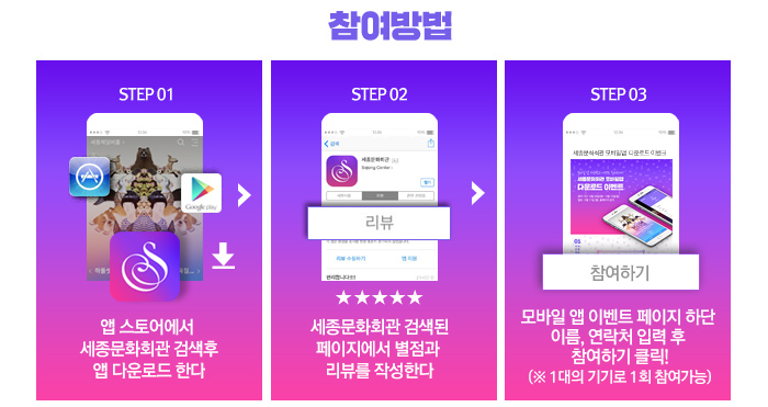 참여방법 STEP01 앱스토어에서 세종문화회관 검색 후 앱 다운로드 한다 STEP 02 세종문화회관 검색된 페이지에서 별점과 리뷰를 작성한다. STEP 03 모바일앱이벤트 페이지 하단 이름, 연락처 입력 후 참여하기 클릭! (* 1대의 기기로 1회 참여 가능) 