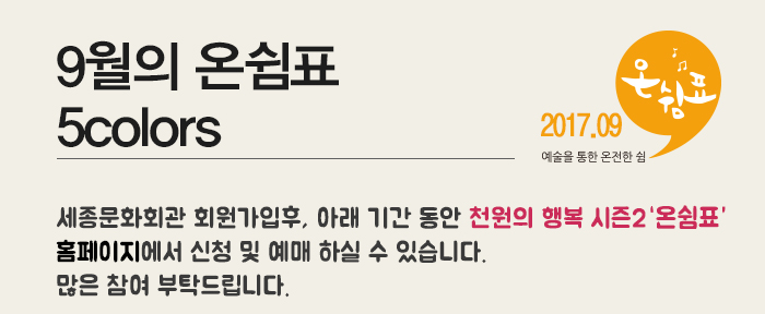 2017.09 예술을 통한 온전한 쉼 9월의 온쉼표 5colors 세종문화회관 회원가입후, 아래 기간 동안 천원의 행복 시즌2 홈페이지에서 신청 및 예매 하실 수 있습니다. 많은 참여 부탁드립니다.