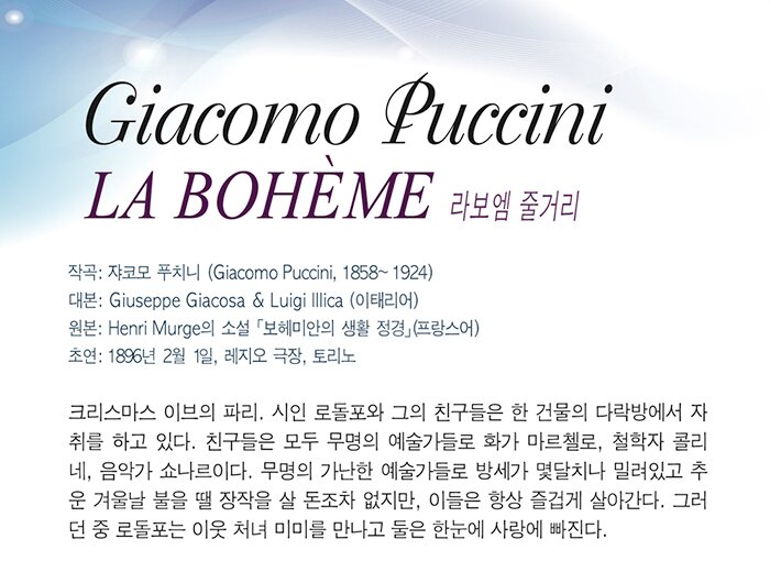 giacomo puccini la boheme 줄거리 작곡 자코모 푸치니(1858-1924) 크리스마스 이브 파리. 시인 로돌포와 그의 친구들은 한 건물의 다락방에서 자취를 하고 있다. 친구들은 모두 무명의 예술가들로 화가 마르첼로 철학자 꼴리네, 음악가 쇼나르이다. 무명의 가난한 예술가들로 방세가 몇 달치나 밀려있지만 항상 즐겁고 장난을 그치지 않는다. 그러던 중 로돌포는 가난한 처녀 미미를 만나고, 둘은 한눈에 사랑에 빠진다. 