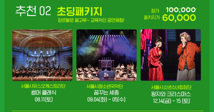 추천 02 초딩패키지 장르별로 골고루 교육적인 공연체험 정기 100,000 패키지가 60,000 서울시유스오케스트라단 썸머클래식 8.11 토 서울시청소년국악단 꿈꾸는 세종 9.4 화 5 수 서울시소년소녀합창단 왕자와크리스마스 12.14 금- 15토