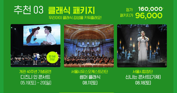추천 03 클래식 패키지 우리아이 클래식 감성을 키워줄래요! 정기 160,000 패키지가 96,000 개관 40주년 기념공연 디즈인 인 콘서트 05.19 토 - 20 일 서울시유스오케스트라단 썸머클래식 08.11 토 서울시합창단 신나는 콘서트 08.19 토(가제) 