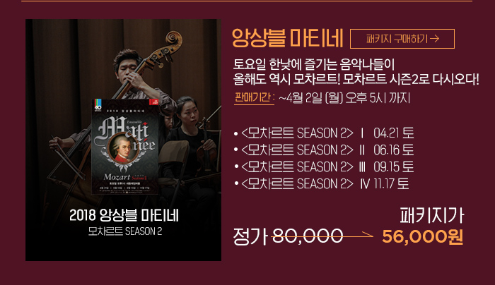 앙상블 마티네 토요일 한낮에 즐기는 음악나들이  올해도 역시 모차르트! 모차르트 시즌2로 다시오다! 모차르트 SEASON 2 Ⅰ  04.21 토  모차르트 SEASON 2 Ⅱ  06.16 토  모차르트 SEASON 2 Ⅲ  09.15 토 모차르트 SEASON 2  Ⅳ 11.17 토 정가 80,000 패키지가 56,000원 