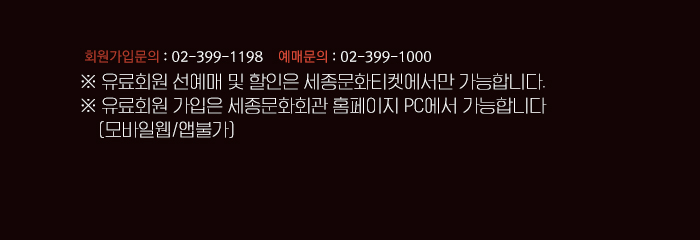 회원문의 02-399-1000 예매문의 02-399-1000 유료회원 선예매및 할인은 세종문화티켓에서만 가능합니다. 유료회원 가입은 세종문화회관 홈페이지 PC에서 가능합니다. (모바일웹/앱불가)