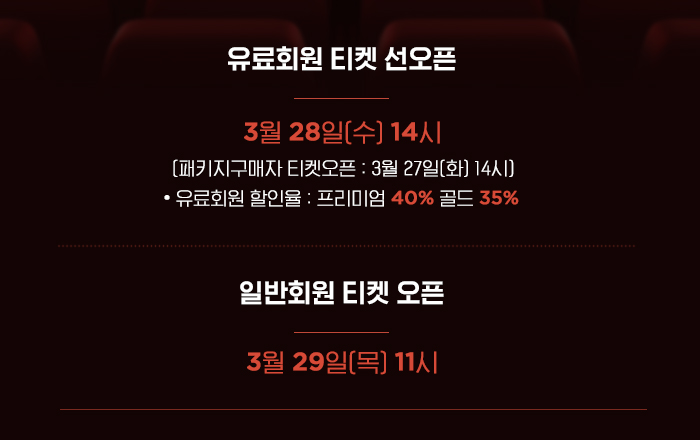유료회원 티켓 선오픈 3월 28일 수 14시 패키지구매자 티켓오픈 : 3월 27일 화 14시 유료회원 할인율 프리미엄 40% 골드 35% 일반회원 티켓오픈 3월 29일 목 14시 