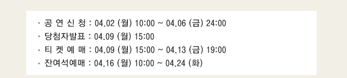 공 연 신 청 : 04.02 (월) 10:00 ~ 04.06 (금) 24:00 당첨자발표 : 04.09 (월) 15:00 티 켓 예 매 : 04.09 (월) 15:00 ~ 04.13 (금) 19:00 잔여석예매 : 04.16 (월) 10:00 ~ 04.24 (화) 