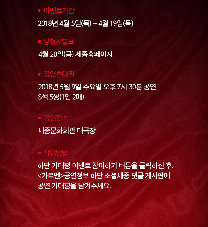  이벤트기간 : 2018년 4월 5일(목) ~ 4월 19일(목) 당첨자발표 : 4월 20일(금) 세종홈페이지 공연초대일 : 2018년 5월 9일 수요일 오후 7시 30분 공연 S석 5쌍(1인 2매) 공연장소 : 세종문화회관 대극장 참여방법 : 하단 기대평 이벤트 참여하기 버튼을 클릭하신 후 <카르멘>공연정보 하단 소셜세종 댓글 게시판에  공연 기대평을 남겨주세요.