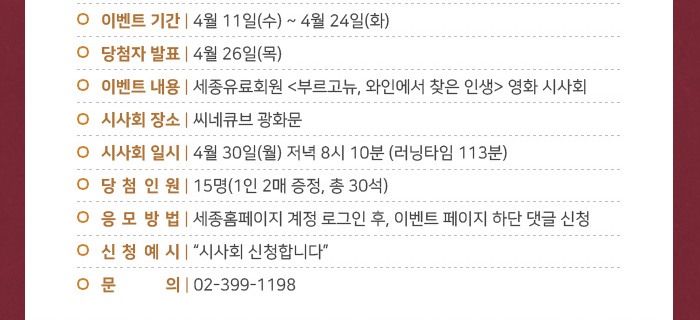 이벤트 기간 4월 11월 수 - 4월 24일 화 당첨자 발표 4월 26일 목 이벤트 내용 세종유료회원 부르고뉴 와인에서 찾은 인생 영화 시사회 시사회 씨네큐브 광화문 시사회 일시 4월 30일 월 저녁 8시 10분 러닝타임 113분 당첨인원 15명(1인 2매 증정, 총 30석) 응모방법 세종홈페잊비 계정 로그인 후 이벤트 페이지 하단 댓글 신청 신청예시 시사회 신청합니다 문의 02-399-1198