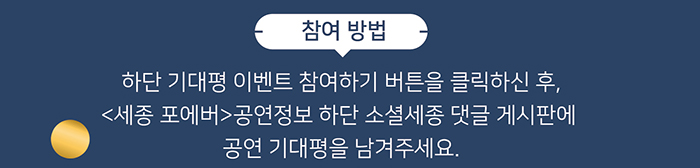 참여방법 하단 기대평 이벤트 참여하기 버튼을 클릭하신 후 세종포에버 공연정보 하단 소셜세종 댓글 게시판에 공연기대평을 남겨주세요 