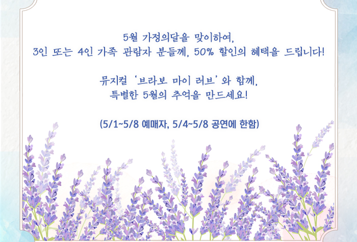 5월 가정의달을 맞이하여,  3인 또는 4인 가족 관람자 분들께, 50% 할인의 혜택을 드립니다!   뮤지컬 ‘브라보 마이 러브’와 함께,  특별한 5월의 추억을 만드세요!   (5/1~5/8 예매자, 5/4~5/8 공연에 한함)   