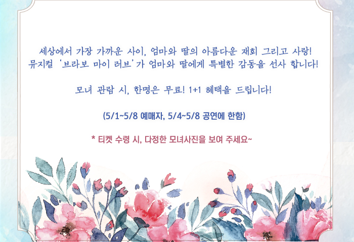 세상에서 가장 가까운 사이, 엄마와 딸의 아름다운 재회 그리고 사랑! 뮤지컬 ‘브라보 마이 러브’가 엄마와 딸에게 특별한 감동을 선사 합니다!   모녀 관람 시, 한명은 무료! 1+1 혜택을 드립니다!   (5/1~5/8 예매자, 5/4~5/8 공연에 한함) * 티켓 수령 시, 다정한 모녀사진을 보여 주세요~   