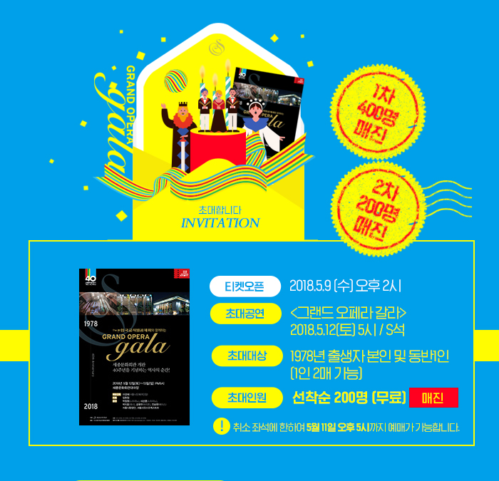 1차 400명 매진 2차 200명 매진 티켓오픈 2018.5.9 오후 2시 초대공연 그랜드오페라갈라 2018.5.12 토 5시 /S석 초대대상 1978년 출생자 본인 및 동반 1인 (1인 2매가능) 초대인원 선착순 200명(무료) 매진 취소좌석에 한하여 5월 11일 오후 5시까지 예매가 가능합니다.