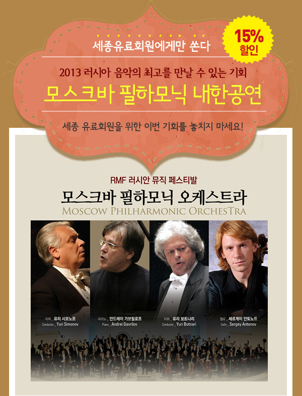 세종유료회원에게만 쏜다 - 15%할인 / 2013 러시아 음악의 최고를 만날 수 있는 기회 - 모스크바 필하모닉 내한공연 / 세종 유료회원을 위한 이번 기회를 놓치지 마세요! RMF 러시안 뮤직 페스티발 - 모스크바 필하모닉 오케스트라 _Moscow Philharmonic Orchestra / 지휘 : 유리 시모노프 Yuri Simonov, 피아노 : 안드레이 가브릴로프 / 지휘 : 유리 보트나리 Yuri Botnari, 첼로 : 세르게이 안토노프 Sergey Antonov