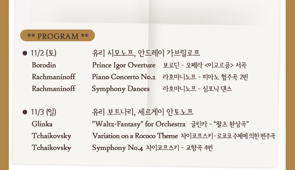 11/2 (토) 유리 시모노프, 안드레이 가브릴로프 : Borodin - Prince Igor Overture, 보로딘 - 오페라 이고르공 서곡/ Rachmaninoff Piano Concerto No.2, 라흐마니노프 - 피아노 협주곡 2번 / Rachmaninoff - Symphony Dances, 라흐마니노프 - 심포닉 댄스 / 11/3 (일) 유리 보트나리, 세르게이 안토노프 : Glinka - Waltz-Fantasy for Orchestra, 글린카 - 왈츠 환상곡 / Tchaikovsky - Variation on a Rococo Theme, 차이코프스키 - 로코코 주제에 의한 변주곡 / Tchaikovsky - Symphony No.4 ,차이코프스키 - 교향곡 4번