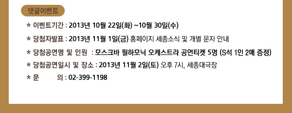  이벤트기간 : 2013년 10월 22일(화) ~10월 30일(수) / 당첨자발표 : 2013년 11월 1일(금) 홈페이지 세종소식 및 개별 문자 안내/ 당첨공연명 및 인원 : 모스크바 필하모닉 오케스트라 공연티켓 5명 (S석 1인 2매 증정) / 당첨공연일시 및 장소 : 2013년 11월 2일(토) 오후 7시, 세종대극장 / / 문의 : 02-399-1198