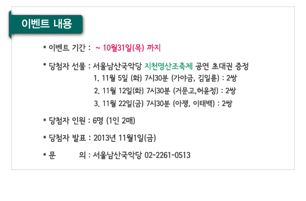 이벤트내용 이벤트 기간 ~10월31일(목) 당첨자 선물 서울남산국악당 지천명산조축제 공연 초대권 증정 1. 11월 5일 (화) 7시30분 (가야금, 김일륜) : 2쌍 2. 11월 12일(화) 7시30분 (거문고,허윤정) : 2쌍 3. 11월 22일(금) 7시30분 (아쟁, 이태백) : 2쌍 당첨자 인원 6명 (1인 2매) 당첨자 발표 2013년 11월1일(금)  문의 서울남산국악당 02-2261-0513