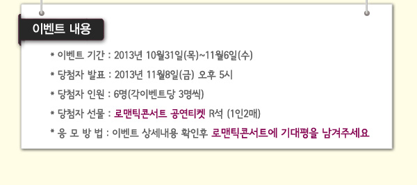 이벤트내용 이벤트기간 2013년 10월 31일(목)~11월6일(수) 당첨자발표 2013년 11월8일(금)오후5시 당첨자인원 6명(각이벤트당 3명씩) 당첨자선물 로맨틱콘서트 공연티켓 R석 (1인2매) 응모방법 이벤트 상세내용 확인후 로맨틱콘서트에 기대평을 남겨주세요