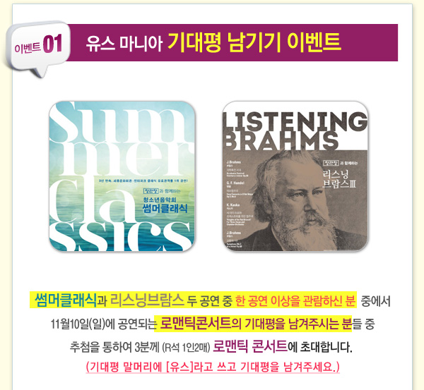 이벤트 01 유스마니아 기대평 남기기 이벤트 썸머클레식과 리스닝브람스 두 공연 중 한 공연 이상을 관람하신분 중에서 11월10일(일)에 공연되는 로맨틱콘서트의 기대평을 남겨주시는 분들 중 추첨을 통하여 3분께 (R석 1인2매) 로맨틱 콘서트에 초대합니다(기대평 말머리에 유스라고 쓰고 기대평을 남겨주세요)